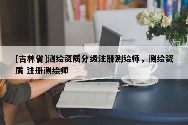 [吉林省]測繪資質分級注冊測繪師，測繪資質 注冊測繪師