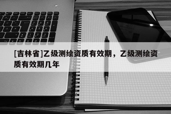 [吉林省]乙級(jí)測繪資質(zhì)有效期，乙級(jí)測繪資質(zhì)有效期幾年