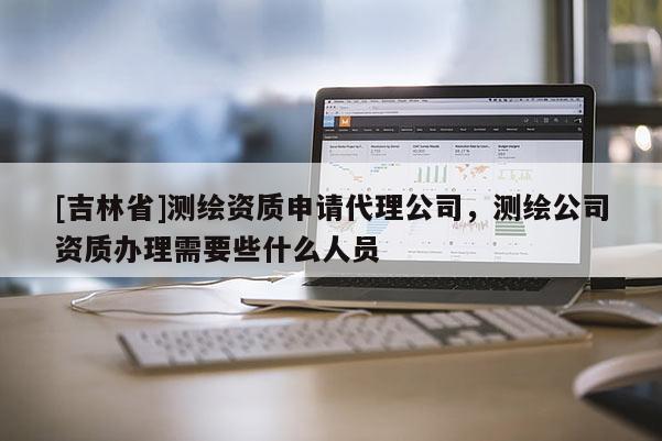 [吉林省]測繪資質申請代理公司，測繪公司資質辦理需要些什么人員