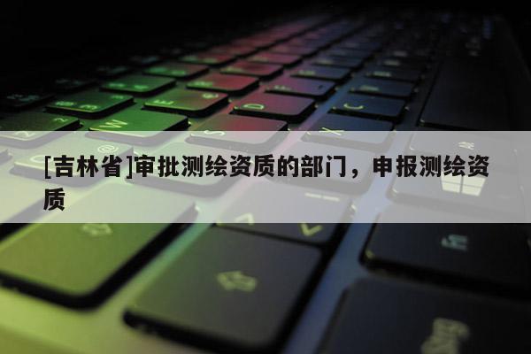 [吉林省]審批測繪資質(zhì)的部門，申報(bào)測繪資質(zhì)
