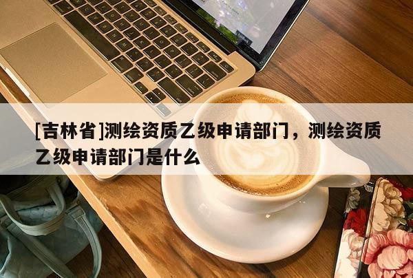 [吉林省]測繪資質(zhì)乙級申請部門，測繪資質(zhì)乙級申請部門是什么