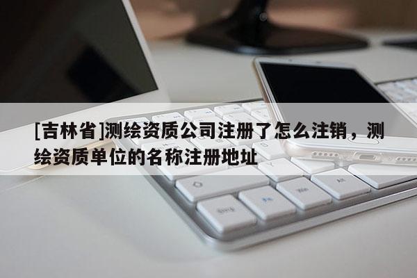[吉林省]測(cè)繪資質(zhì)公司注冊(cè)了怎么注銷，測(cè)繪資質(zhì)單位的名稱注冊(cè)地址