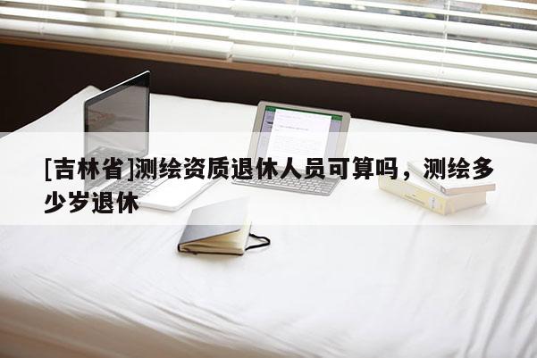 [吉林省]測繪資質(zhì)退休人員可算嗎，測繪多少歲退休