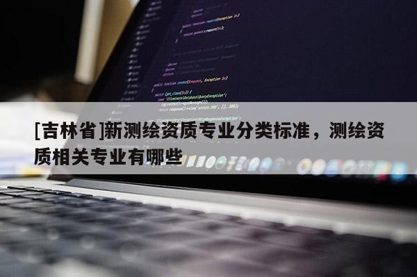 [吉林省]新測繪資質專業分類標準，測繪資質相關專業有哪些