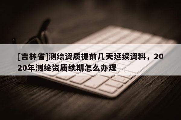 [吉林省]測(cè)繪資質(zhì)提前幾天延續(xù)資料，2020年測(cè)繪資質(zhì)續(xù)期怎么辦理