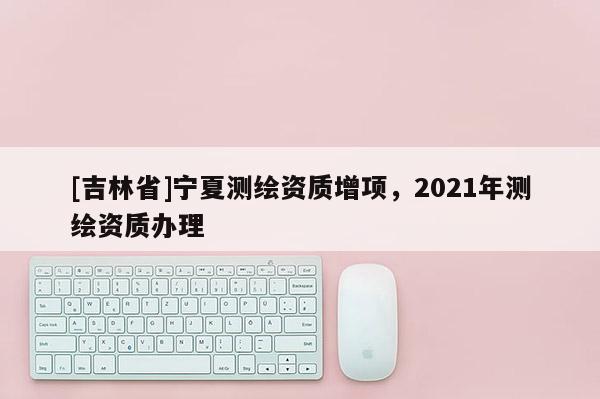 [吉林省]寧夏測繪資質(zhì)增項，2021年測繪資質(zhì)辦理