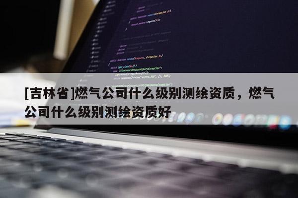 [吉林省]燃氣公司什么級別測繪資質，燃氣公司什么級別測繪資質好