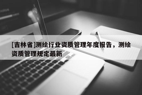 [吉林省]測繪行業資質管理年度報告，測繪資質管理規定最新