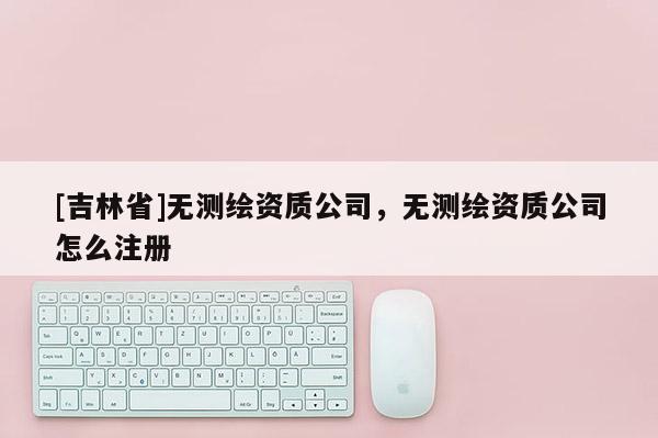 [吉林省]無測繪資質(zhì)公司，無測繪資質(zhì)公司怎么注冊