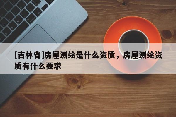 [吉林省]房屋測繪是什么資質，房屋測繪資質有什么要求