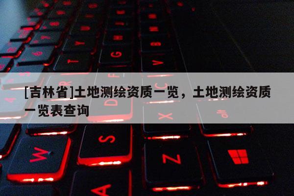 [吉林省]土地測(cè)繪資質(zhì)一覽，土地測(cè)繪資質(zhì)一覽表查詢