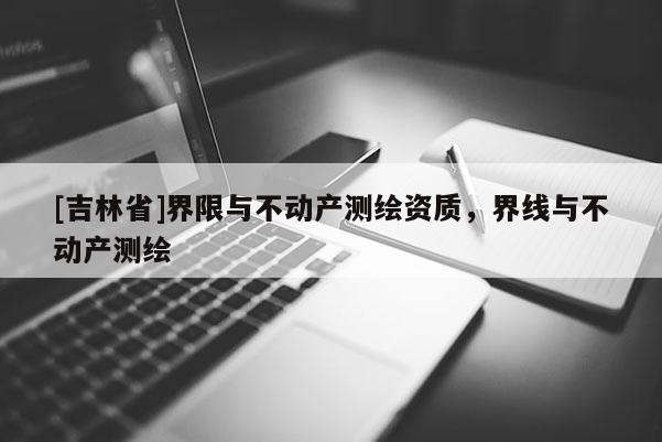 [吉林省]界限與不動(dòng)產(chǎn)測(cè)繪資質(zhì)，界線與不動(dòng)產(chǎn)測(cè)繪