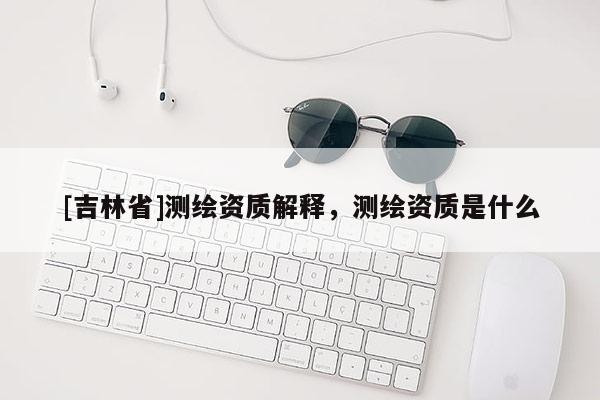 [吉林省]測繪資質解釋，測繪資質是什么