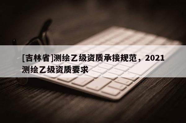 [吉林省]測繪乙級資質(zhì)承接規(guī)范，2021測繪乙級資質(zhì)要求