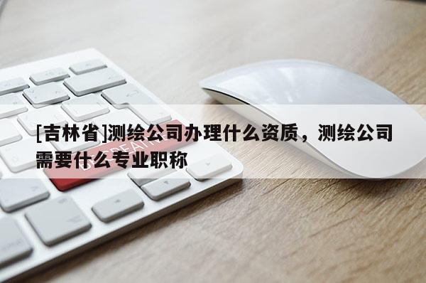 [吉林省]測繪公司辦理什么資質，測繪公司需要什么專業職稱
