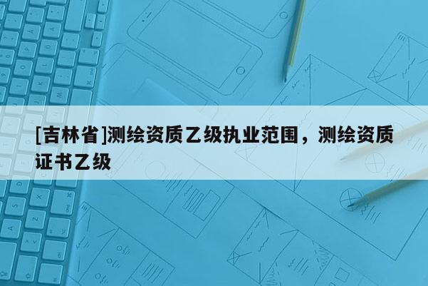 [吉林省]測繪資質乙級執業范圍，測繪資質證書乙級