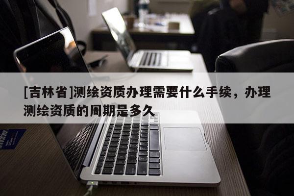[吉林省]測繪資質(zhì)辦理需要什么手續(xù)，辦理測繪資質(zhì)的周期是多久