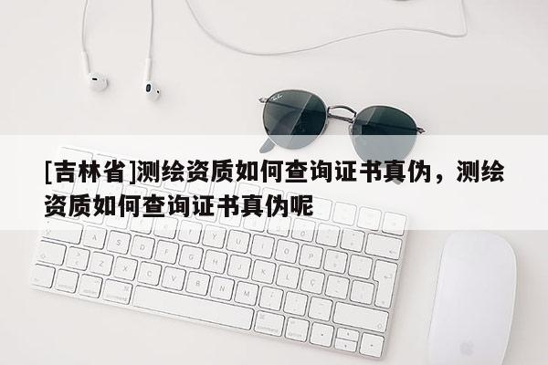 [吉林省]測繪資質如何查詢證書真偽，測繪資質如何查詢證書真偽呢