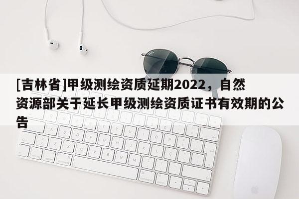 [吉林省]甲級測繪資質延期2022，自然資源部關于延長甲級測繪資質證書有效期的公告