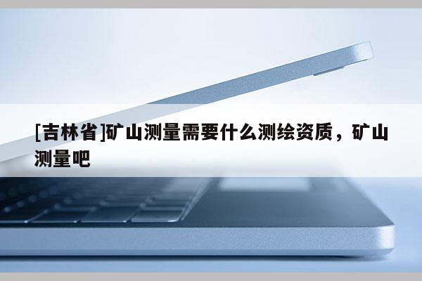 [吉林省]礦山測量需要什么測繪資質，礦山測量吧