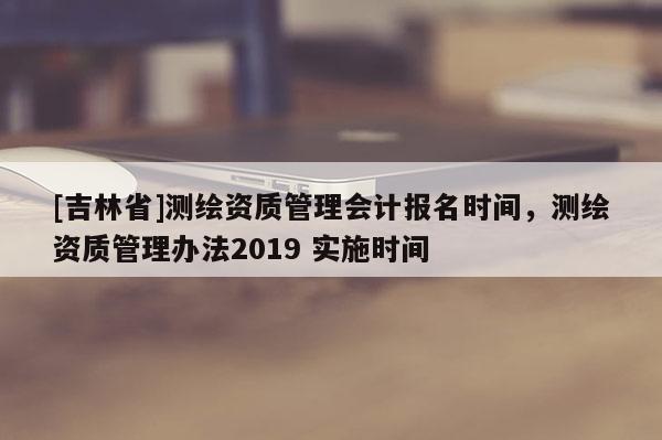 [吉林省]測繪資質管理會計報名時間，測繪資質管理辦法2019 實施時間