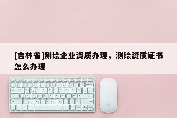 [吉林省]測繪企業(yè)資質(zhì)辦理，測繪資質(zhì)證書怎么辦理