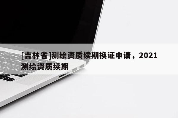 [吉林省]測(cè)繪資質(zhì)續(xù)期換證申請(qǐng)，2021測(cè)繪資質(zhì)續(xù)期