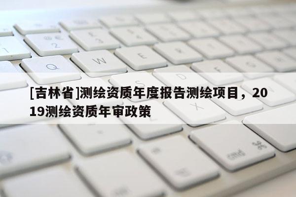 [吉林省]測繪資質(zhì)年度報告測繪項目，2019測繪資質(zhì)年審政策