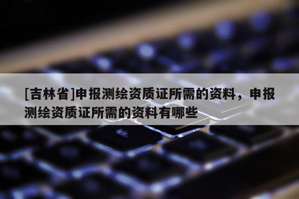 [吉林省]申報測繪資質證所需的資料，申報測繪資質證所需的資料有哪些