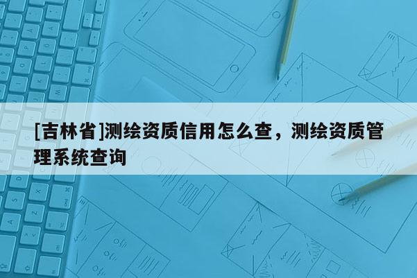 [吉林省]測繪資質信用怎么查，測繪資質管理系統查詢