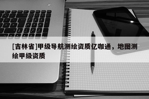 [吉林省]甲級導航測繪資質億咖通，地圖測繪甲級資質