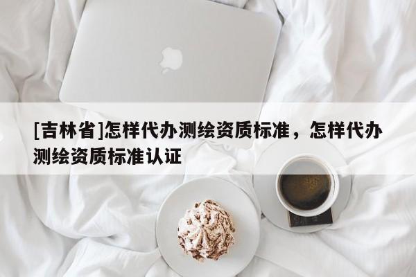[吉林省]怎樣代辦測繪資質標準，怎樣代辦測繪資質標準認證
