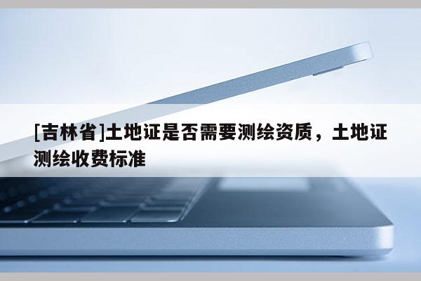 [吉林省]土地證是否需要測繪資質(zhì)，土地證測繪收費(fèi)標(biāo)準(zhǔn)