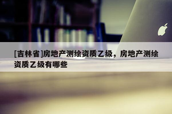 [吉林省]房地產測繪資質乙級，房地產測繪資質乙級有哪些