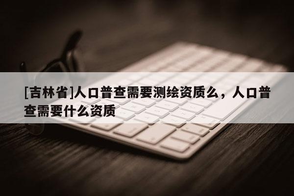 [吉林省]人口普查需要測(cè)繪資質(zhì)么，人口普查需要什么資質(zhì)