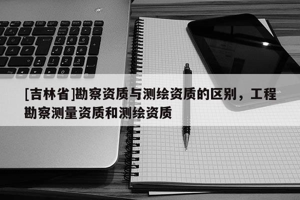 [吉林省]勘察資質(zhì)與測繪資質(zhì)的區(qū)別，工程勘察測量資質(zhì)和測繪資質(zhì)