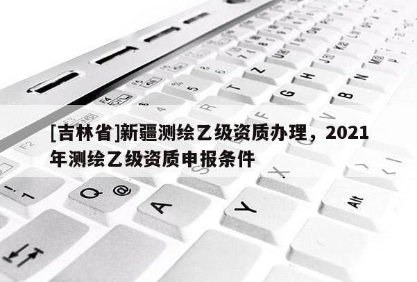 [吉林省]新疆測繪乙級(jí)資質(zhì)辦理，2021年測繪乙級(jí)資質(zhì)申報(bào)條件