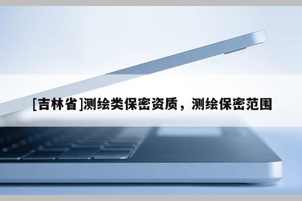 [吉林省]測(cè)繪類保密資質(zhì)，測(cè)繪保密范圍
