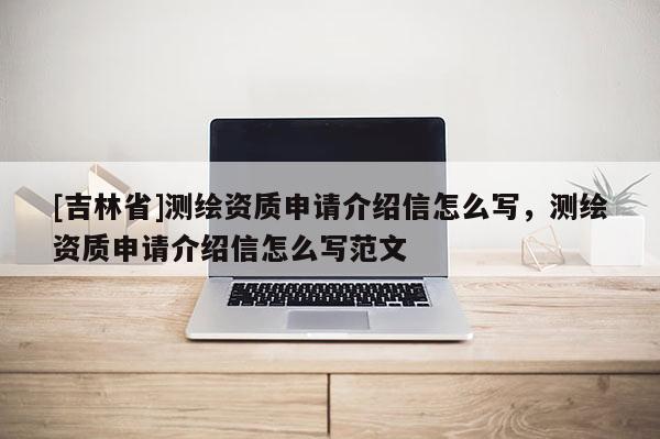 [吉林省]測繪資質申請介紹信怎么寫，測繪資質申請介紹信怎么寫范文