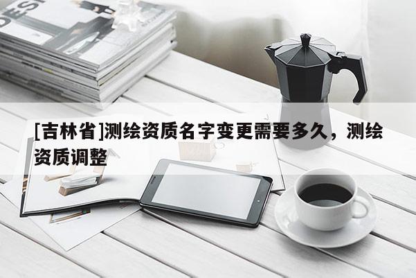 [吉林省]測繪資質名字變更需要多久，測繪資質調整
