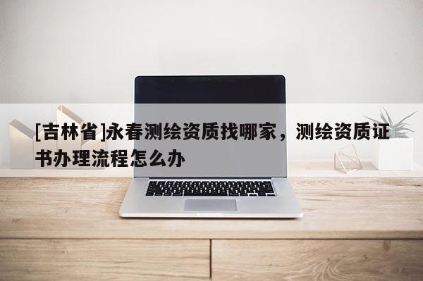 [吉林省]永春測繪資質找哪家，測繪資質證書辦理流程怎么辦
