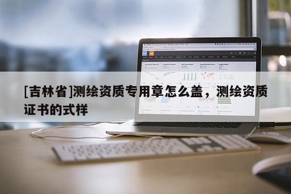 [吉林省]測繪資質專用章怎么蓋，測繪資質證書的式樣