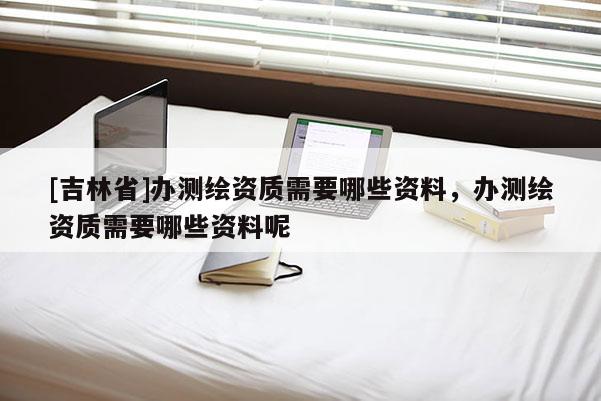 [吉林省]辦測繪資質需要哪些資料，辦測繪資質需要哪些資料呢