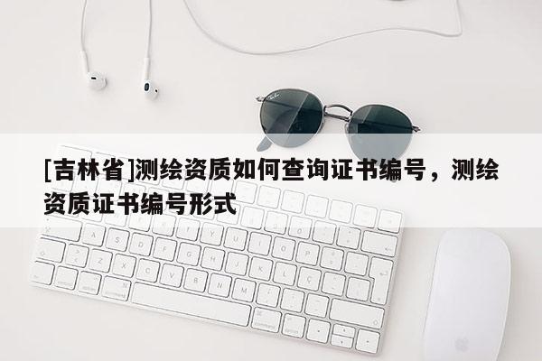 [吉林省]測繪資質如何查詢證書編號，測繪資質證書編號形式