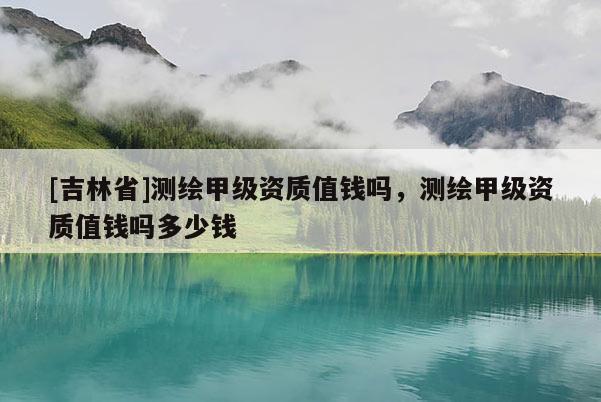 [吉林省]測繪甲級資質值錢嗎，測繪甲級資質值錢嗎多少錢