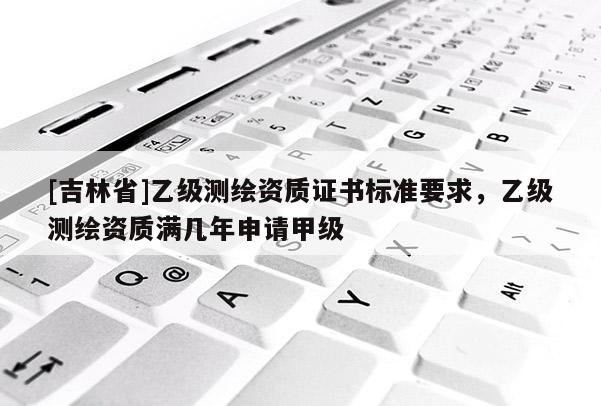 [吉林省]乙級測繪資質證書標準要求，乙級測繪資質滿幾年申請甲級