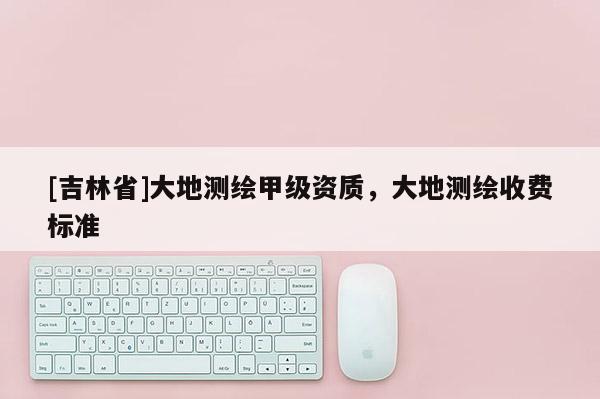 [吉林省]大地測繪甲級資質，大地測繪收費標準