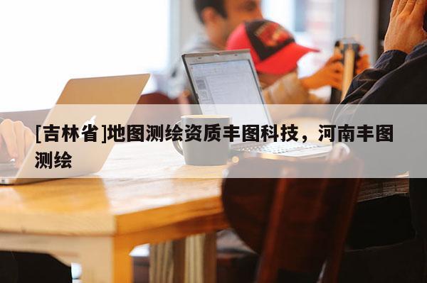 [吉林省]地圖測繪資質豐圖科技，河南豐圖測繪