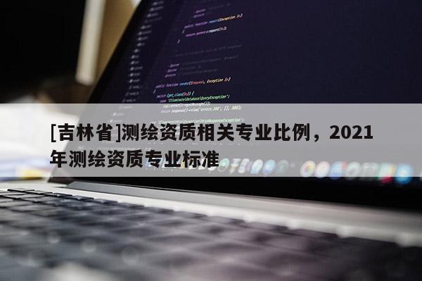 [吉林省]測繪資質相關專業比例，2021年測繪資質專業標準