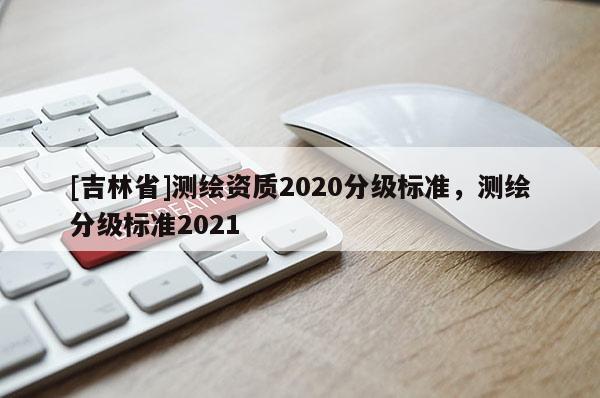[吉林省]測(cè)繪資質(zhì)2020分級(jí)標(biāo)準(zhǔn)，測(cè)繪分級(jí)標(biāo)準(zhǔn)2021
